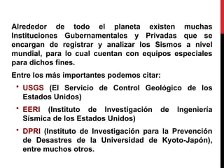 Alrededor de todo el planeta existen muchas
Instituciones Gubernamentales y Privadas que se
encargan de registrar y analizar los Sismos a nivel
mundial, para lo cual cuentan con equipos especiales
para dichos fines.
Entre los más importantes podemos citar:
• USGS (El Servicio de Control Geológico de los
Estados Unidos)
• EERI (Instituto de Investigación de Ingeniería
Sísmica de los Estados Unidos)
• DPRI (Instituto de Investigación para la Prevención
de Desastres de la Universidad de Kyoto-Japón),
entre muchos otros.
 