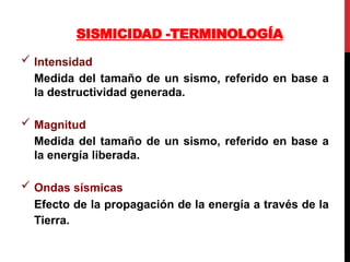 SISMICIDAD -TERMINOLOGÍA
 Intensidad
Medida del tamaño de un sismo, referido en base a
la destructividad generada.
 Magnitud
Medida del tamaño de un sismo, referido en base a
la energía liberada.
 Ondas sísmicas
Efecto de la propagación de la energía a través de la
Tierra.
 