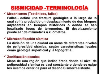 Mecanismos (Tectónicos, fallas)
Fallas.- define una fractura geológica a lo largo de lo
cuál se ha producido un desplazamiento de dos bloques
adyacentes en tiempos históricos o donde se han
localizado focos de terremotos. El desplazamiento
puede ser de milímetros a kilómetros.
 Microzonificación sísmica
La división de una ciudad en áreas de diferentes niveles
de peligrosidad sísmica, según características locales
como geología superficial y la topografía.
 Zonificación sísmica
Mapa de una región que indica áreas donde el nivel de
peligrosidad sísmica es casi constante o donde se exige
los mismos criterios para el diseño Sismorresistente.
SISMICIDAD -TERMINOLOGÍA
 