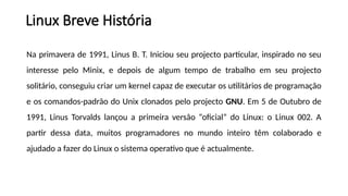 Na primavera de 1991, Linus B. T. Iniciou seu projecto particular, inspirado no seu
interesse pelo Minix, e depois de algum tempo de trabalho em seu projecto
solitário, conseguiu criar um kernel capaz de executar os utilitários de programação
e os comandos-padrão do Unix clonados pelo projecto GNU. Em 5 de Outubro de
1991, Linus Torvalds lançou a primeira versão “oficial” do Linux: o Linux 002. A
partir dessa data, muitos programadores no mundo inteiro têm colaborado e
ajudado a fazer do Linux o sistema operativo que é actualmente.
Linux Breve História
 