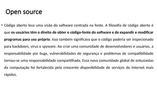 Open source
• Código aberto leva uma visão do software centrada na fonte. A filosofia de código aberto é
que os usuários têm o direito de obter o código-fonte do software e de expandir e modificar
programas para uso próprio. Isso também significava que o código poderia ser inspecionado
para backdoors, vírus e spyware. Ao criar uma comunidade de desenvolvedores e usuários, a
responsabilidade por bugs, vulnerabilidades de segurança e problemas de compatibilidade
tornou-se uma responsabilidade compartilhada. Essa nova comunidade global de entusiastas
da computação foi fortalecida pela crescente disponibilidade de serviços de Internet mais
rápidos.
 