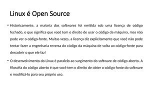Linux é Open Source
• Historicamente, a maioria dos softwares foi emitida sob uma licença de código
fechado, o que significa que você tem o direito de usar o código da máquina, mas não
pode ver o código-fonte. Muitas vezes, a licença diz explicitamente que você não pode
tentar fazer a engenharia reversa do código da máquina de volta ao código-fonte para
descobrir o que ele faz!
• O desenvolvimento do Linux é paralelo ao surgimento do software de código aberto. A
filosofia do código aberto é que você tem o direito de obter o código fonte do software
e modificá-lo para seu próprio uso.
 