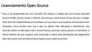 • Linux é de propriedade de Linus Torvalds. Ele colocou o código sob uma licença chamada
General Public License versão 2 (GPLv2). Essa licença, entre outras coisas, diz que o código-
fonte deve ser disponibilizado para qualquer um que peça e que qualquer pessoa possa fazer
alterações. Uma ressalva para isso é que, se alguém fizer alterações e distribuí-las, elas
deverão colocar as alterações sob a mesma licença, para que outras possam se beneficiar. A
GPLv2 também diz que ninguém está autorizado a cobrar pela distribuição do código-fonte
além dos custos reais de fazê-lo (como copiá-lo para mídia removível).
Licenciamento Open Source
 