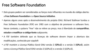 Free Software Foundation
• Dois grupos podem ser considerados as forças mais influentes no mundo do código aberto:
a Free Software Foundation e a Open Source Initiative.
• Apenas alguns anos após o desenvolvimento do projeto GNU, Richard Stallman fundou a
Free Software Foundation (FSF) em 1985 com o objetivo de promover o software livre.
Nesse contexto, a palavra “free" não se refere ao preço, mas à liberdade de compartilhar,
estudar e modificar o código-fonte subjacente.
• A FSF também defende que as licenças de software devem impor a abertura das
modificações, conhecido por copyleft
• a FSF mantém a Licença Pública Geral GNU versão 2 (GPLv2) e a versão 3 (GPLv3), assim
como a Licença Pública Geral GNU versão 2 (LGPLv2) e a versão 3 (LGPLv3).
 