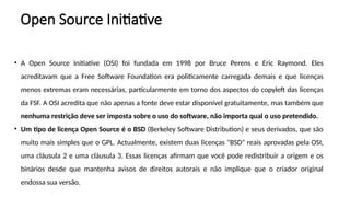 Open Source Initiative
• A Open Source Initiative (OSI) foi fundada em 1998 por Bruce Perens e Eric Raymond. Eles
acreditavam que a Free Software Foundation era politicamente carregada demais e que licenças
menos extremas eram necessárias, particularmente em torno dos aspectos do copyleft das licenças
da FSF. A OSI acredita que não apenas a fonte deve estar disponível gratuitamente, mas também que
nenhuma restrição deve ser imposta sobre o uso do software, não importa qual o uso pretendido.
• Um tipo de licença Open Source é o BSD (Berkeley Software Distribution) e seus derivados, que são
muito mais simples que o GPL. Actualmente, existem duas licenças "BSD" reais aprovadas pela OSI,
uma cláusula 2 e uma cláusula 3. Essas licenças afirmam que você pode redistribuir a origem e os
binários desde que mantenha avisos de direitos autorais e não implique que o criador original
endossa sua versão.
 