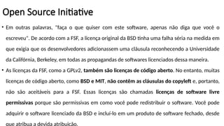 • Em outras palavras, "faça o que quiser com este software, apenas não diga que você o
escreveu". De acordo com a FSF, a licença original da BSD tinha uma falha séria na medida em
que exigia que os desenvolvedores adicionassem uma cláusula reconhecendo a Universidade
da Califórnia, Berkeley, em todas as propagandas de softwares licenciados dessa maneira.
• As licenças da FSF, como a GPLv2, também são licenças de código aberto. No entanto, muitas
licenças de código aberto, como BSD e MIT, não contêm as cláusulas do copyleft e, portanto,
não são aceitáveis ​
​
para a FSF. Essas licenças são chamadas licenças de software livre
permissivas porque são permissivas em como você pode redistribuir o software. Você pode
adquirir o software licenciado da BSD e incluí-lo em um produto de software fechado, desde
que atribua a devida atribuição.
Open Source Initiative
 