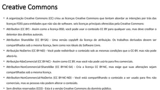 Creative Commons
• A organização Creative Commons (CC) criou as licenças Creative Commons que tentam abordar as intenções por trás das
licenças FOSS para entidades que não são de software. seis licenças principais oferecidas pela Creative Commons:
• Attribution (CC BY) - Assim como a licença BSD, você pode usar o conteúdo CC BY para qualquer uso, mas deve creditar o
detentor dos direitos autorais.
• Attribution ShareAlike (CC BY-SA) - Uma versão copyleft da licença de atribuição. Os trabalhos derivados devem ser
compartilhados sob a mesma licença, bem como nos ideais do Software Livre.
• Atribuição NoDerivs (CC BY-ND) - Você pode redistribuir o conteúdo sob as mesmas condições que o CC-BY, mas não pode
alterá-lo.
• Atribuição-NãoComercial (CC BY-NC) - Assim como CC BY, mas você não pode usá-lo para fins comerciais.
• Attribution-NonCommercial-ShareAlike (CC BY-NC-SA) - Cria a licença CC BY-NC, mas exige que suas alterações sejam
compartilhadas sob a mesma licença.
• Attribution-NonCommercial-NoDerivs (CC BY-NC-ND) - Você está compartilhando o conteúdo a ser usado para fins não
comerciais, mas as pessoas não podem alterar o conteúdo.
• Sem direitos reservados (CC0) - Esta é a versão Creative Commons do domínio público.
 