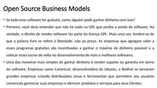 Open Source Business Models
• Se todo esse software for gratuito, como alguém pode ganhar dinheiro com isso?
• Primeiro, você deve entender que não há nada na GPL que proíba a venda de software. Na
verdade, o direito de vender software faz parte da licença GPL. Mais uma vez, lembre-se de
que a palavra livre se refere à liberdade, não ao preço. As empresas que agregam valor a
esses programas gratuitos são incentivadas a ganhar o máximo de dinheiro possível e a
colocar esses lucros de volta no desenvolvimento de mais e melhores softwares.
• Uma das maneiras mais simples de ganhar dinheiro é vender suporte ou garantia em torno
do software. Empresas como Canonical, desenvolvedora do Ubuntu, e Redhat se tornaram
grandes empresas criando distribuições Linux e ferramentas que permitem aos usuários
comerciais gerenciar suas empresas e oferecer produtos e serviços para seus clientes.
 