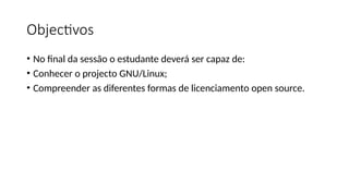 Objectivos
• No final da sessão o estudante deverá ser capaz de:
• Conhecer o projecto GNU/Linux;
• Compreender as diferentes formas de licenciamento open source.
 