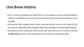 • Entre os vários pesquisadores que desenvolveram o Unix destaca-se o grupo da Universidade de
Califórnia, em Berkeley, que em 1975 licenciou a versão 6 da AT&T, aprimorou e relançou-o como
Unix BSD.
• Na década de 1980, surgiram muitas versões comerciais do Unix, como Sun OS e Solaris, da Sun
Microsystems, AIX da IBM, OSF/1 da Digital, IRIX da Silicon Graphics e HP-UX da Hewlett Packard.
• Actualmente existem variantes de UNIX, contudo, está sobre pertença de um consorcio chamado
de Open Group, somente os S.O. certificados por estes podem ser considerados UNIX
Unix Breve História
 