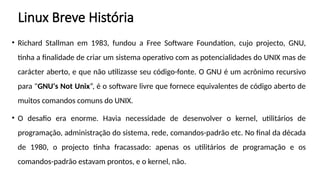Linux Breve História
• Richard Stallman em 1983, fundou a Free Software Foundation, cujo projecto, GNU,
tinha a finalidade de criar um sistema operativo com as potencialidades do UNIX mas de
carácter aberto, e que não utilizasse seu código-fonte. O GNU é um acrônimo recursivo
para "GNU's Not Unix“, é o software livre que fornece equivalentes de código aberto de
muitos comandos comuns do UNIX.
• O desafio era enorme. Havia necessidade de desenvolver o kernel, utilitários de
programação, administração do sistema, rede, comandos-padrão etc. No final da década
de 1980, o projecto tinha fracassado: apenas os utilitários de programação e os
comandos-padrão estavam prontos, e o kernel, não.
 