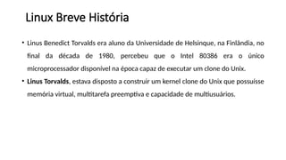 • Linus Benedict Torvalds era aluno da Universidade de Helsinque, na Finlândia, no
final da década de 1980, percebeu que o Intel 80386 era o único
microprocessador disponível na época capaz de executar um clone do Unix.
• Linus Torvalds, estava disposto a construir um kernel clone do Unix que possuísse
memória virtual, multitarefa preemptiva e capacidade de multiusuários.
Linux Breve História
 