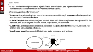 11
AI AGENTS & ENVIRONMENTS
-
 An AI system is composed of an agent and its environment.The agents act in their
environment.The environment may contain other agents.
What are Agent and Environment?
 An agent is anything that can perceive its environment through sensors and acts upon that
environment through effectors.
 A human agent has sensory organs such as eyes, ears, nose, tongue and skin parallel to the
sensors, and other organs such as hands, legs, mouth, for effectors.
 A robotic agent replaces cameras and infrared range finders for the sensors, and various
motors and actuators for effectors.
 A software agent has encoded bit strings as its programs and actions.
www.cuchd.in Computer Science and Engineering Department
 