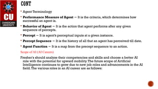 CONT
 Agent Terminology
 Performance Measure of Agent It is the criteria, which determines how
−
successful an agent is.
 Behavior of Agent It is the action that agent performs after any given
−
sequence of percepts.
 Percept It is agent’s perceptual inputs at a given instance.
−
 Percept Sequence It is the history of all that an agent has perceived till date.
−
 Agent Function It is a map from the precept sequence to an action.
−
Scope of AI (AI Careers)
Fresher's should analyze their competencies and skills and choose a better AI
role with the potential for upward mobility.The future scope of Artificial
Intelligence continues to grow due to new job roles and advancements in the AI
field.The various roles in an AI career are as follows:
 