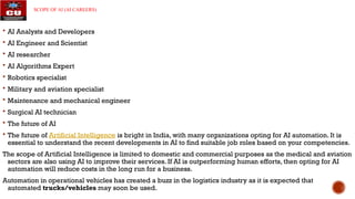 SCOPE OF AI (AI CAREERS)
 AI Analysts and Developers
 AI Engineer and Scientist
 AI researcher
 AI Algorithms Expert
 Robotics specialist
 Military and aviation specialist
 Maintenance and mechanical engineer
 Surgical AI technician
 The future of AI
 The future of Artificial Intelligence is bright in India, with many organizations opting for AI automation. It is
essential to understand the recent developments in AI to find suitable job roles based on your competencies.
The scope of Artificial Intelligence is limited to domestic and commercial purposes as the medical and aviation
sectors are also using AI to improve their services. If AI is outperforming human efforts, then opting for AI
automation will reduce costs in the long run for a business.
Automation in operational vehicles has created a buzz in the logistics industry as it is expected that
automated trucks/vehicles may soon be used.
 
