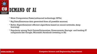 15
DEMAND OF AI
 More Computation Power(advanced technology, GPUs)
 Big Data(Enormous data generated from all possible sources)
 Better Algorithms(new efficient algorithms based on neural networks, deep
learning)
 Popularity among Tech Gaints(Universities, Governments, Startups and leading IT
companies like Google, Microsoft, Facebook investing in AI)
www.cuchd.in Computer Science and Engineering Department
 