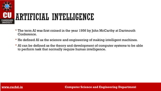 16
ARTIFICIAL INTELLIGENCE
 The term AI was first coined in the year 1956 by John McCarthy at Dartmouth
Conference.
 He defined AI as the science and engineering of making intelligent machines.
 AI can be defined as the theory and development of computer systems to be able
to perform task that normally require human intelligence.
www.cuchd.in Computer Science and Engineering Department
 