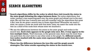 SEARCH ALGORITHMS
 Search algorithms differ by the order in which they visit (reach) the states in
the state graph following the edges between them. For some algorithms, that
order creates a tree superimposed over the state graph and whose root is the start
state.We call that tree a search tree and will consider only the algorithms that grow
it.But, how do we grow a search tree in those algorithms? Whenever we reach a
state, we create a node we mark with that state. Later, we insert the node into the
tree as a child of the node from whose state we reached it.
 We see the differences between the states in the state graph and nodes in the
search tree. Each state appears in the graph only once. But, it may appear in the
tree multiple times. That’s because, in the general case, there may be more than
one path from the start state to any other state in the graph. So, different search-
tree nodes marked with the same state represent different paths from the start
to that state.
 There lies the difference between the tree-like and the graph search
strategies.The latter avoids repeating the states in the search tree.
 