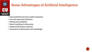  more powerful and more useful computers
 new and improved interfaces
 solving new problems
 better handling of information
 relieves information overload
 conversion of information into knowledge
Some Advantages of Artificial Intelligence
 