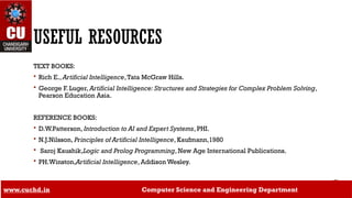USEFUL RESOURCES
TEXT BOOKS:
 Rich E., Artificial Intelligence,Tata McGraw Hills.
 George F. Luger, Artificial Intelligence: Structures and Strategies for Complex Problem Solving,
Pearson Education Asia.
REFERENCE BOOKS:
 D.W.Patterson, Introduction to AI and Expert Systems, PHI.
 N.J.Nilsson, Principles of Artificial Intelligence, Kaufmann,1980
 Saroj Kaushik,Logic and Prolog Programming, New Age International Publications.
 PH.Winston,Artificial Intelligence, Addison Wesley.
www.cuchd.in Computer Science and Engineering Department
 
