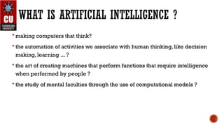 WHAT IS ARTIFICIAL INTELLIGENCE ?
 making computers that think?
 the automation of activities we associate with human thinking, like decision
making, learning ... ?
 the art of creating machines that perform functions that require intelligence
when performed by people ?
 the study of mental faculties through the use of computational models ?
 