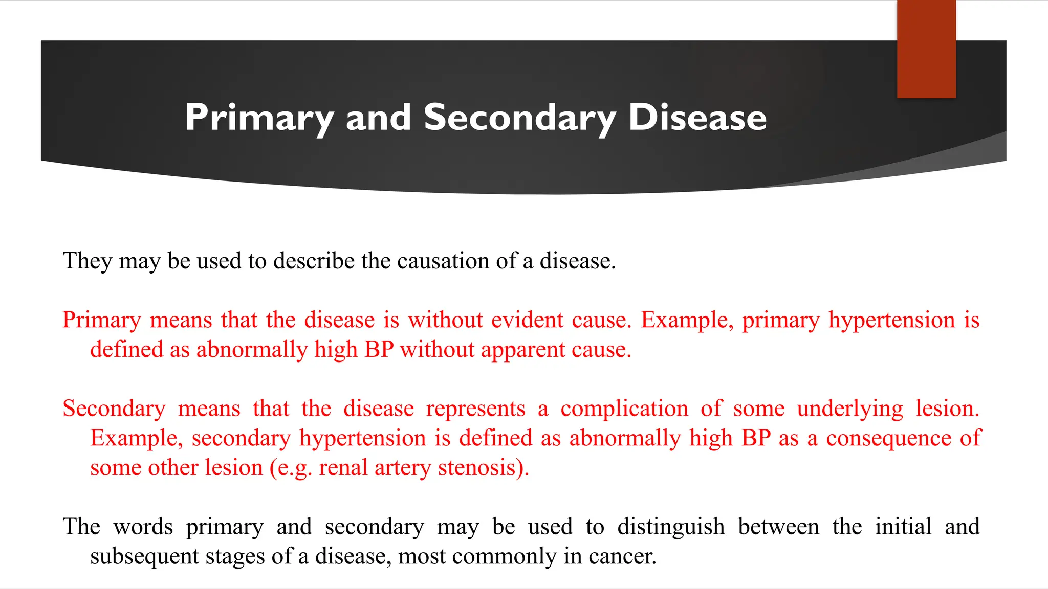Primary and Secondary Disease
They may be used to describe the causation of a disease.
Primary means that the disease is without evident cause. Example, primary hypertension is
defined as abnormally high BP without apparent cause.
Secondary means that the disease represents a complication of some underlying lesion.
Example, secondary hypertension is defined as abnormally high BP as a consequence of
some other lesion (e.g. renal artery stenosis).
The words primary and secondary may be used to distinguish between the initial and
subsequent stages of a disease, most commonly in cancer.
 