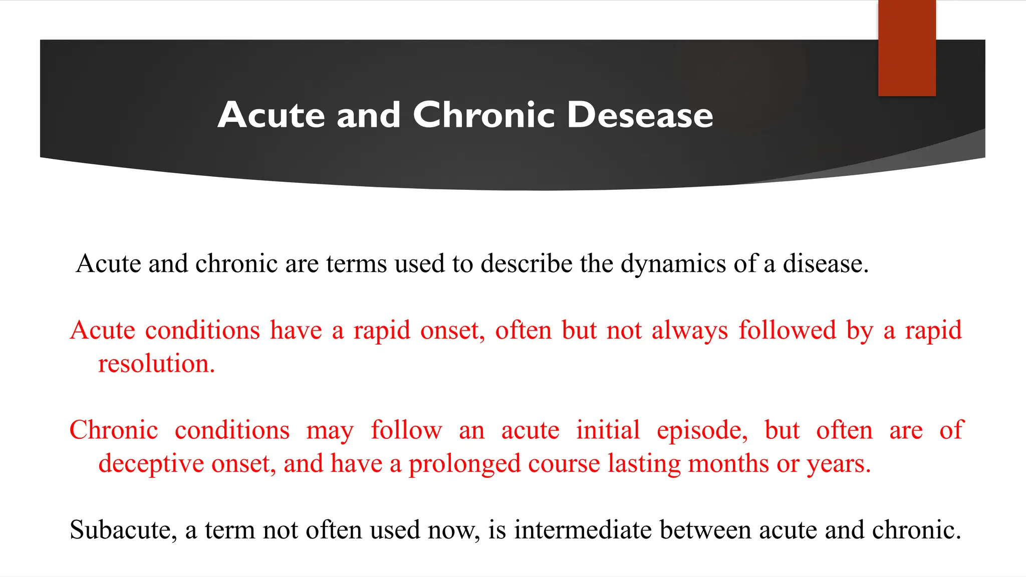 Acute and Chronic Desease
Acute and chronic are terms used to describe the dynamics of a disease.
Acute conditions have a rapid onset, often but not always followed by a rapid
resolution.
Chronic conditions may follow an acute initial episode, but often are of
deceptive onset, and have a prolonged course lasting months or years.
Subacute, a term not often used now, is intermediate between acute and chronic.
 