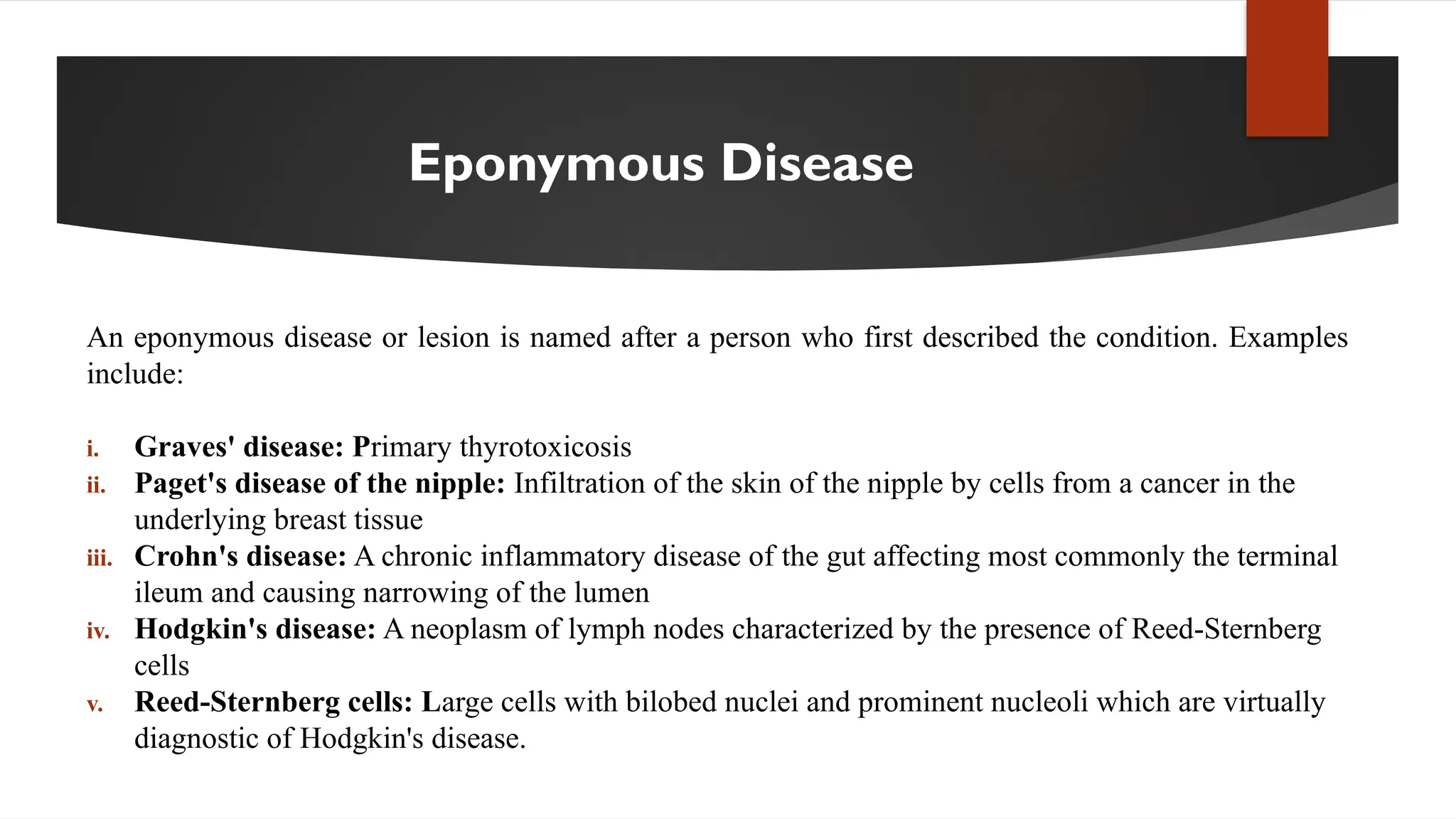 Eponymous Disease
An eponymous disease or lesion is named after a person who first described the condition. Examples
include:
i. Graves' disease: Primary thyrotoxicosis
ii. Paget's disease of the nipple: Infiltration of the skin of the nipple by cells from a cancer in the
underlying breast tissue
iii. Crohn's disease: A chronic inflammatory disease of the gut affecting most commonly the terminal
ileum and causing narrowing of the lumen
iv. Hodgkin's disease: A neoplasm of lymph nodes characterized by the presence of Reed-Sternberg
cells
v. Reed-Sternberg cells: Large cells with bilobed nuclei and prominent nucleoli which are virtually
diagnostic of Hodgkin's disease.
 