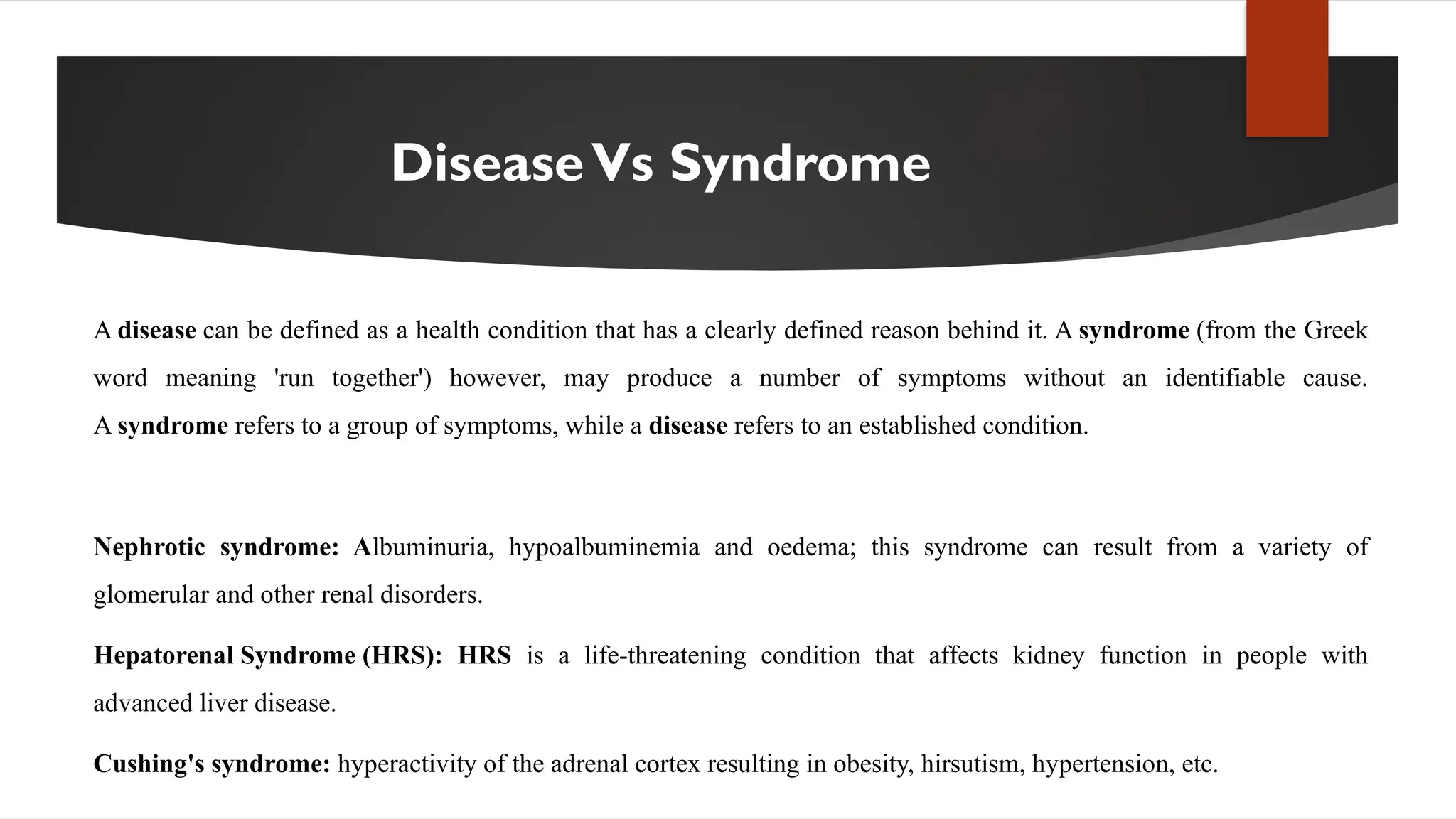 DiseaseVs Syndrome
A disease can be defined as a health condition that has a clearly defined reason behind it. A syndrome (from the Greek
word meaning 'run together') however, may produce a number of symptoms without an identifiable cause.
A syndrome refers to a group of symptoms, while a disease refers to an established condition.
Nephrotic syndrome: Albuminuria, hypoalbuminemia and oedema; this syndrome can result from a variety of
glomerular and other renal disorders.
Hepatorenal Syndrome (HRS): HRS is a life-threatening condition that affects kidney function in people with
advanced liver disease.
Cushing's syndrome: hyperactivity of the adrenal cortex resulting in obesity, hirsutism, hypertension, etc.
 