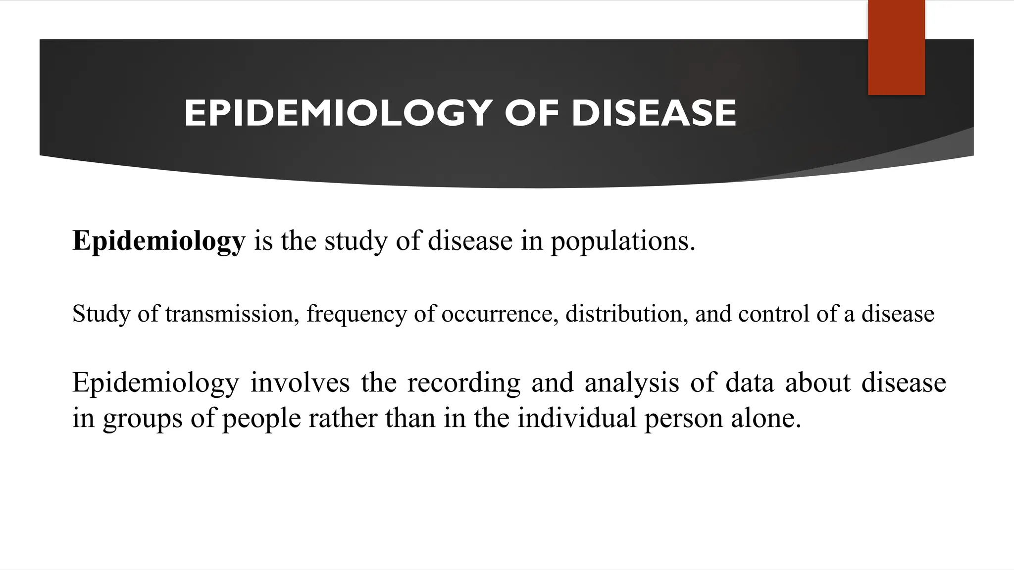 EPIDEMIOLOGY OF DISEASE
Epidemiology is the study of disease in populations.
Study of transmission, frequency of occurrence, distribution, and control of a disease
Epidemiology involves the recording and analysis of data about disease
in groups of people rather than in the individual person alone.
 
