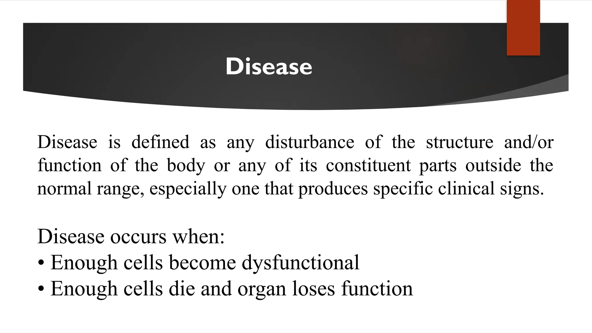 Disease
Disease is defined as any disturbance of the structure and/or
function of the body or any of its constituent parts outside the
normal range, especially one that produces specific clinical signs.
Disease occurs when:
• Enough cells become dysfunctional
• Enough cells die and organ loses function
 