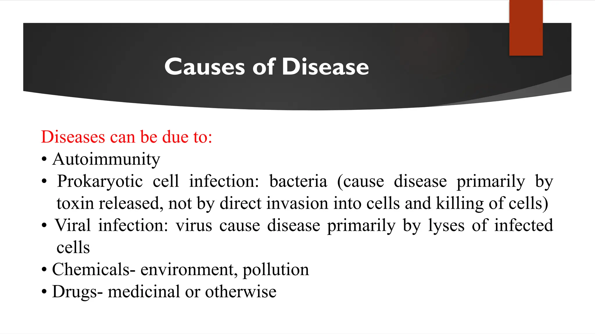 Causes of Disease
Diseases can be due to:
• Autoimmunity
• Prokaryotic cell infection: bacteria (cause disease primarily by
toxin released, not by direct invasion into cells and killing of cells)
• Viral infection: virus cause disease primarily by lyses of infected
cells
• Chemicals- environment, pollution
• Drugs- medicinal or otherwise
 