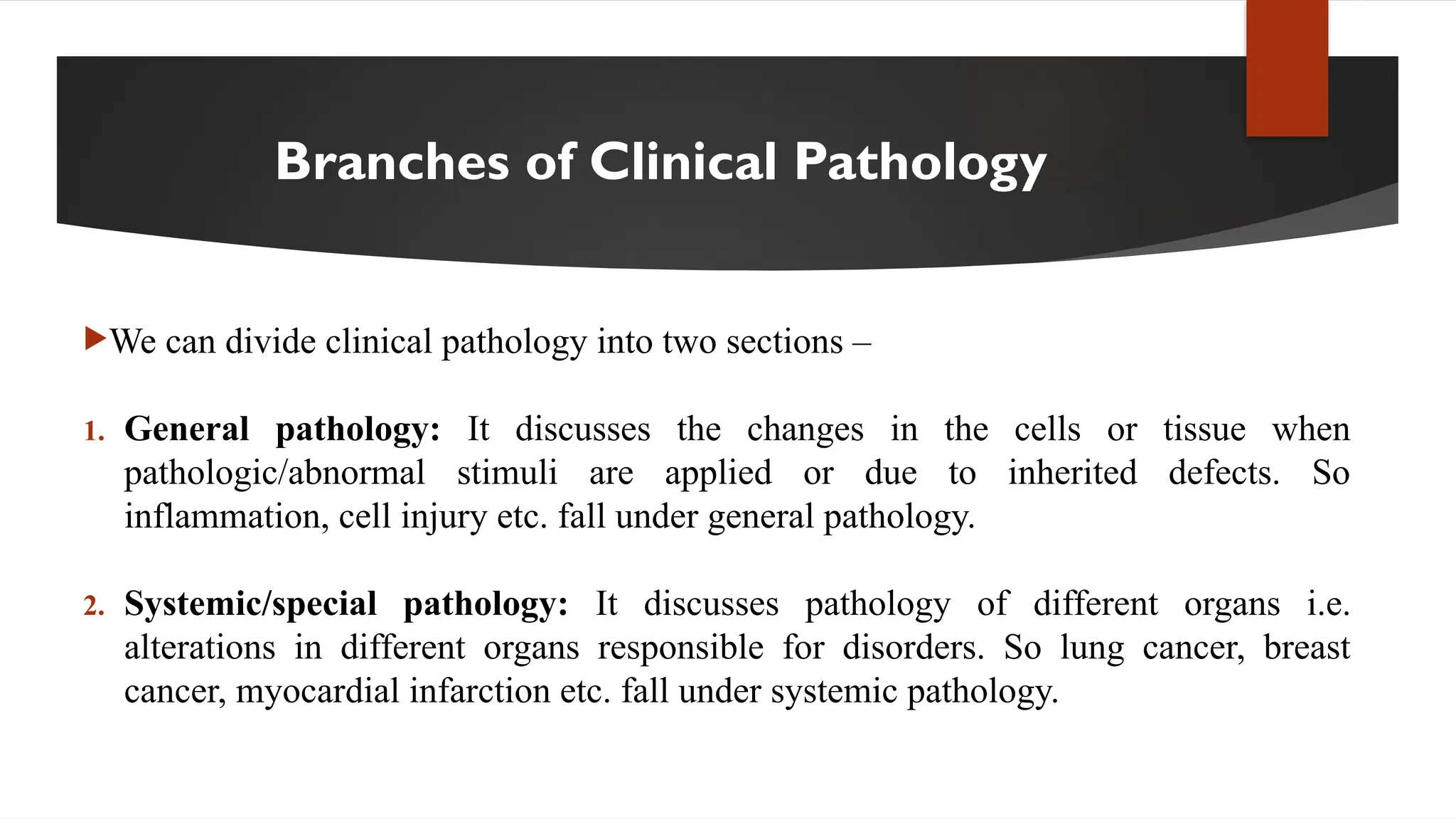 Branches of Clinical Pathology
We can divide clinical pathology into two sections –
1. General pathology: It discusses the changes in the cells or tissue when
pathologic/abnormal stimuli are applied or due to inherited defects. So
inflammation, cell injury etc. fall under general pathology.
2. Systemic/special pathology: It discusses pathology of different organs i.e.
alterations in different organs responsible for disorders. So lung cancer, breast
cancer, myocardial infarction etc. fall under systemic pathology.
 