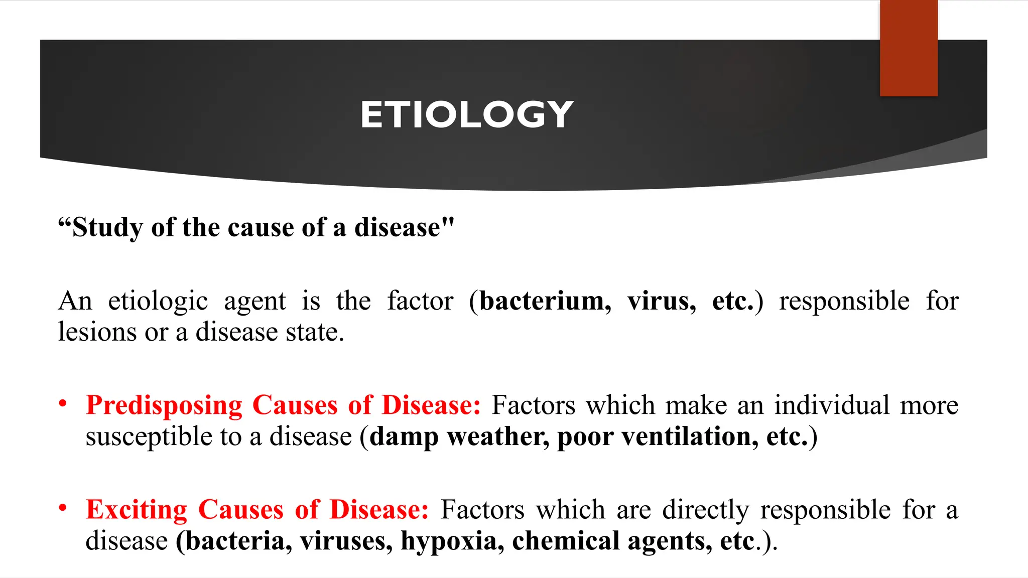 ETIOLOGY
“Study of the cause of a disease"
An etiologic agent is the factor (bacterium, virus, etc.) responsible for
lesions or a disease state.
• Predisposing Causes of Disease: Factors which make an individual more
susceptible to a disease (damp weather, poor ventilation, etc.)
• Exciting Causes of Disease: Factors which are directly responsible for a
disease (bacteria, viruses, hypoxia, chemical agents, etc.).
 