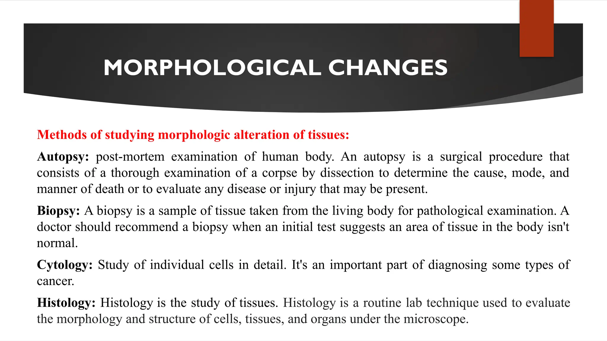 MORPHOLOGICAL CHANGES
Methods of studying morphologic alteration of tissues:
Autopsy: post-mortem examination of human body. An autopsy is a surgical procedure that
consists of a thorough examination of a corpse by dissection to determine the cause, mode, and
manner of death or to evaluate any disease or injury that may be present.
Biopsy: A biopsy is a sample of tissue taken from the living body for pathological examination. A
doctor should recommend a biopsy when an initial test suggests an area of tissue in the body isn't
normal.
Cytology: Study of individual cells in detail. It's an important part of diagnosing some types of
cancer.
Histology: Histology is the study of tissues. Histology is a routine lab technique used to evaluate
the morphology and structure of cells, tissues, and organs under the microscope.
 