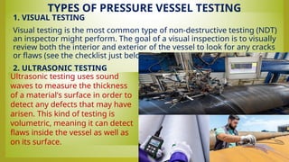 TYPES OF PRESSURE VESSEL TESTING
• 1. VISUAL TESTING
• Visual testing is the most common type of non-destructive testing (NDT)
an inspector might perform. The goal of a visual inspection is to visually
review both the interior and exterior of the vessel to look for any cracks
or flaws (see the checklist just below for more details).
• 2. ULTRASONIC TESTING
•
Ultrasonic testing uses sound
waves to measure the thickness
of a material’s surface in order to
detect any defects that may have
arisen. This kind of testing is
volumetric, meaning it can detect
flaws inside the vessel as well as
on its surface.
 