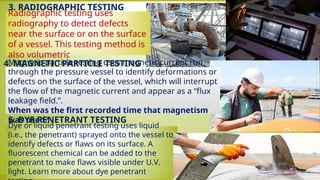 • 3. RADIOGRAPHIC TESTING
4. MAGNETIC PARTICLE TESTING
• 5. DYE PENETRANT TESTING
Radiographic testing uses
radiography to detect defects
near the surface or on the surface
of a vessel. This testing method is
also volumetric
Dye or liquid penetrant testing uses liquid
(i.e., the penetrant) sprayed onto the vessel to
identify defects or flaws on its surface. A
fluorescent chemical can be added to the
penetrant to make flaws visible under U.V.
light. Learn more about dye penetrant
Magnetic particle testing uses magnetic current run
through the pressure vessel to identify deformations or
defects on the surface of the vessel, which will interrupt
the flow of the magnetic current and appear as a “flux
leakage field.”.
When was the first recorded time that magnetism
was used?
 