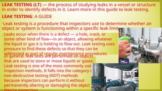 LEAK TESTING (LT) — the process of studying leaks in a vessel or structure
in order to identify defects in it. Learn more in this guide to leak testing.
LEAK TESTING: A GUIDE
•Leak testing is a procedure that inspectors use to determine whether an
object or system is functioning within a specific leak limit.
•.
In general, leak tests are performed on objects
that are used to store or move liquids or gases.
Leak testing is one of the most commonly used
inspection methods. It falls into the category of
non-destructive testing (NDT) methods
because inspectors can perform it without
permanently altering or damaging the object
Leaks occur when there is a defect — a hole, crack, or
some other kind of flaw—in an object, allowing whatever
the liquid or gas it is holding to flow out. Leak testing uses
pressure to find these defects so that they can be
addressed as part of regular maintenance procedures
 