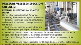 PRESSURE VESSEL INSPECTION
CHECKLIST
EXTERNAL INSPECTIONS — WHAT TO
INSPECT
Here's what inspectors look for when
inspecting the exterior of a pressure vessel:
• External coverings, including insulation
and corrosion resistant coatings, inspected
for defects
• Entire vessel exterior inspected for any
kind of leakage of gas, vapor, or liquid
• Mountings inspected to see if they allow
for appropriate expansion and contraction
• Vessel and vessel connections inspected for deformations, cuts, cracks, or
gouges, including on nozzles, manholes, and reinforcing plates
• Nuts, bolts, flange faces, vessel surface inspected for corrosion or other
defects)
• Shell surfaces and heads inspected for blisters, bulges, or other deformations
 