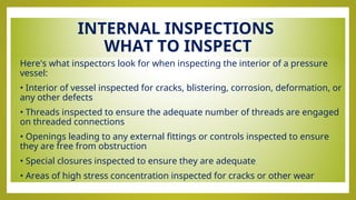 INTERNAL INSPECTIONS
WHAT TO INSPECT
• Here's what inspectors look for when inspecting the interior of a pressure
vessel:
• • Interior of vessel inspected for cracks, blistering, corrosion, deformation, or
any other defects
• • Threads inspected to ensure the adequate number of threads are engaged
on threaded connections
• • Openings leading to any external fittings or controls inspected to ensure
they are free from obstruction
• • Special closures inspected to ensure they are adequate
• • Areas of high stress concentration inspected for cracks or other wear
 