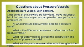 Questions about Pressure Vessels
•About pressure vessels, with answers.
•Since some of the answers are fairly long, we’ve included a
list of the questions so you can jump to the ones you’re most
interested in:
•• At what pressure does a vessel become a pressure
vessel?
•• What is the difference between an unfired and a fired
pressure vessel?
•• What regulatory bodies oversee the construction and
inspection of pressure vessels?
•• What are the pressure vessel standards throughout the
world?
 
