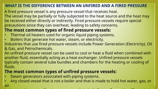 WHAT IS THE DIFFERENCE BETWEEN AN UNFIRED AND A FIRED PRESSURE
VESSEL?
A fired pressure vessel is any pressure vessel that receives heat.
The vessel may be partially or fully subjected to the heat source and the heat may
be received either directly or indirectly. Fired pressure vessels require special
precautions since they can overheat, leading to safety concerns.
The most common types of fired pressure vessels:
• Thermal oil heaters used for organic liquid piping systems.
• Boilers that generate hot water, steam, or electricity.
Industries that use fired pressure vessels include Power Generation (Electricity), Oil
& Gas, and Petrochemicals.
An unfired pressure vessel can be used to cool or heat a fluid when combined with
another fluid, essentially acting as a heat exchanger. Unfired pressure vessels
typically contain several tube bundles and chambers for the heating or cooling of
fluids.
The most common types of unfired pressure vessels:
• Steam generators associated with piping systems.
• Any closed vessel that is not a boiler and that is made to hold hot water, gas, or
air.
 