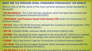 • WHAT ARE THE PRESSURE VESSEL STANDARDS THROUGHOUT THE WORLD?
• Here is a list of all the some of the most common pressure vessel standards in
the world:
• • AD Merkblätter. This is the German standard, which has been harmonized with
the Pressure Equipment Directive (97/23/EC).
• • ASME Boiler and Pressure Vessel Code Section VIII: Rules for Construction of
Pressure Vessels.
• • API 510. This is the North American standard for a pressure vessel inspection. (This
standard is also used in other places.)
• • B51-09. Canadian Boiler, pressure vessel, and pressure piping code.
• • BS 5500. This standard has been replaced in the UK by BS EN 13445 but is retained
under the name PD 5500 for the design and construction of export equipment.
• • CODAP. This is the French Code for Construction of Unfired Pressure Vessels.
• • EN 13445. This current European Standard, which has been harmonized with the
Pressure Equipment Directive (97/23/EC).
•
 