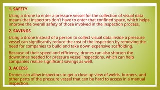 • 1. SAFETY
• Using a drone to enter a pressure vessel for the collection of visual data
means that inspectors don’t have to enter that confined space, which helps
improve the overall safety of those involved in the inspection process.
• 2. SAVINGS
• Using a drone instead of a person to collect visual data inside a pressure
vessel can significantly reduce the cost of the inspection by removing the
need for companies to build and take down expensive scaffolding.
• Because of their speed and efficiency, drones can also shorten the
downtimes needed for pressure vessel inspections, which can help
companies realize significant savings as well.
• 3. ACCESS
• Drones can allow inspectors to get a close up view of welds, burners, and
other parts of the pressure vessel that can be hard to access in a manual
inspection.
 