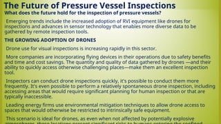 The Future of Pressure Vessel Inspections
What does the future hold for the inspection of pressure vessels?
•Emerging trends include the increased adoption of RVI equipment like drones for
inspections and advances in sensor technology that enables more diverse data to be
gathered by remote inspection tools.
THE GROWING ADOPTION OF DRONES
•Drone use for visual inspections is increasing rapidly in this sector.
•More companies are incorporating flying devices in their operations due to safety benefits
and time and cost savings. The quantity and quality of data gathered by drones —and their
ability to quickly access otherwise challenging places—make them an excellent inspection
tool.
•Inspectors can conduct drone inspections quickly, it's possible to conduct them more
frequently. It's even possible to perform a relatively spontaneous drone inspection, including
accessing areas that would require significant planning for human inspection or that are
typically inaccessible.
•Leading energy firms use environmental mitigation techniques to allow drone access to
spaces that would otherwise be restricted to intrinsically safe equipment.
•This scenario is ideal for drones, as even when not affected by potentially explosive
 