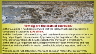 How big are the costs of corrosion?
In the U.S. alone it has been estimated that the total annual cost of carbon steel
corrosion is a staggering $276 billion.
And this is why corrosion monitoring and rust detection are so important—because
they help mitigate these expenses by preventing the degradation of an asset over
time, allowing problems to be addressed before they reach a critical point.
In this article we’re going to take a deep dive into corrosion monitoring and rust
detection, with detailed information on what it is, why it’s important, and how it’s
done.
We’ll also cover rust detection sensors and corrosion meters that are currently
 