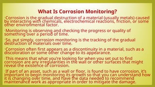 What Is Corrosion Monitoring?
•Corrosion is the gradual destruction of a material (usually metals) caused
by interacting with chemicals, electrochemical reactions, friction, or some
other environmental factor.
•Monitoring is observing and checking the progress or quality of
something over a period of time.
•So, put simply, corrosion monitoring is the tracking of the gradual
destruction of materials over time.
•Corrosion often first appears as a discontinuity in a material, such as a
discoloration or some other change to its appearance.
•This means that what you’re looking for when you set out to find
corrosion are any irregularities in the wall or other surfaces that might
reveal the existence of corrosion.
•If part of an asset, such as a wall or floor, is found to have corrosion, it’s
important to begin monitoring its growth so that you can understand how
it is changing over time, and have the data needed to recommend
maintenance work as appropriate in order to mitigate the damage.
 
