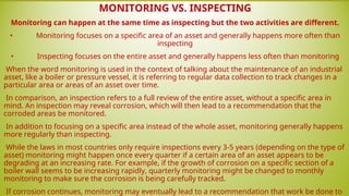 MONITORING VS. INSPECTING
Monitoring can happen at the same time as inspecting but the two activities are different.
• Monitoring focuses on a specific area of an asset and generally happens more often than
inspecting
• Inspecting focuses on the entire asset and generally happens less often than monitoring
•When the word monitoring is used in the context of talking about the maintenance of an industrial
asset, like a boiler or pressure vessel, it is referring to regular data collection to track changes in a
particular area or areas of an asset over time.
•In comparison, an inspection refers to a full review of the entire asset, without a specific area in
mind. An inspection may reveal corrosion, which will then lead to a recommendation that the
corroded areas be monitored.
•In addition to focusing on a specific area instead of the whole asset, monitoring generally happens
more regularly than inspecting.
•While the laws in most countries only require inspections every 3-5 years (depending on the type of
asset) monitoring might happen once every quarter if a certain area of an asset appears to be
degrading at an increasing rate. For example, if the growth of corrosion on a specific section of a
boiler wall seems to be increasing rapidly, quarterly monitoring might be changed to monthly
monitoring to make sure the corrosion is being carefully tracked.
•If corrosion continues, monitoring may eventually lead to a recommendation that work be done to
 