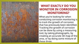 WHAT EXACTLY DO YOU
MONITOR IN CORROSION
MONITORING?
What you’re looking for when
conducting corrosion monitoring is
to track the growth of corrosion
that has previously been identified.
Tracking the growth of corrosion
can be done by using a measuring
tool, by taking photographs, by
creating an accurate 3D map of the
area, or by doing some mixture of
these three.
 