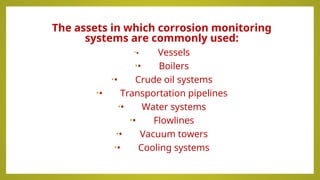 The assets in which corrosion monitoring
systems are commonly used:
•• Vessels
•• Boilers
•• Crude oil systems
•• Transportation pipelines
•• Water systems
•• Flowlines
•• Vacuum towers
•• Cooling systems
 
